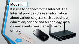 Modem:
It is use to connect to the Internet.The
Internet provides the user information
about various subjects such as business,
education, science and technology, arts,
current events, weather and many
others.
Back
 