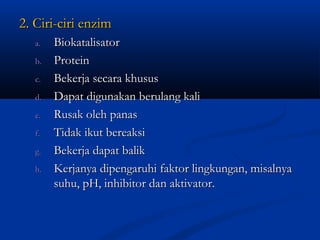 2. Ciri-ciri enzim2. Ciri-ciri enzim
a.a. BiokatalisatorBiokatalisator
b.b. ProteinProtein
c.c. Bekerja secara khususBekerja secara khusus
d.d. Dapat digunakan berulang kaliDapat digunakan berulang kali
e.e. Rusak oleh panasRusak oleh panas
f.f. Tidak ikut bereaksiTidak ikut bereaksi
g.g. Bekerja dapat balikBekerja dapat balik
h.h. Kerjanya dipengaruhi faktor lingkungan, misalnyaKerjanya dipengaruhi faktor lingkungan, misalnya
suhu, pH, inhibitor dan aktivator.suhu, pH, inhibitor dan aktivator.
 