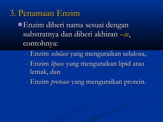 3. Penamaan Enzim3. Penamaan Enzim
 Enzim diberi nama sesuai denganEnzim diberi nama sesuai dengan
substratnya dan diberi akhiransubstratnya dan diberi akhiran –se–se,,
contohnya:contohnya:
- EnzimEnzim selulaseselulase yang menguraikan selulosa,yang menguraikan selulosa,
- EnzimEnzim lipaselipase yang menguraikan lipid atauyang menguraikan lipid atau
lemak, danlemak, dan
- EnzimEnzim proteaseprotease yang menguraikan protein.yang menguraikan protein.
 