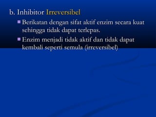 b. Inhibitorb. Inhibitor IrreversibelIrreversibel
 Berikatan dengan sifat aktif enzim secara kuatBerikatan dengan sifat aktif enzim secara kuat
sehingga tidak dapat terlepas.sehingga tidak dapat terlepas.
 Enzim menjadi tidak aktif dan tidak dapatEnzim menjadi tidak aktif dan tidak dapat
kembali seperti semula (irreversibel)kembali seperti semula (irreversibel)
 