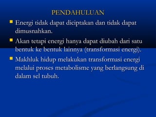 PENDAHULUANPENDAHULUAN
 Energi tidak dapat diciptakan dan tidak dapatEnergi tidak dapat diciptakan dan tidak dapat
dimusnahkan.dimusnahkan.
 Akan tetapi energi hanya dapat diubah dari satuAkan tetapi energi hanya dapat diubah dari satu
bentuk ke bentuk lainnya (transformasi energi).bentuk ke bentuk lainnya (transformasi energi).
 Makhluk hidup melakukan transformasi energiMakhluk hidup melakukan transformasi energi
melalui proses metabolisme yang berlangsung dimelalui proses metabolisme yang berlangsung di
dalam sel tubuh.dalam sel tubuh.
 