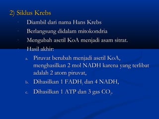 2) Siklus Krebs2) Siklus Krebs
- Diambil dari nama Hans KrebsDiambil dari nama Hans Krebs
- Berlangsung didalam mitokondriaBerlangsung didalam mitokondria
- Mengubah asetil KoA menjadi asam sitrat.Mengubah asetil KoA menjadi asam sitrat.
- Hasil akhir:Hasil akhir:
a.a. Piruvat berubah menjadi asetil KoA,Piruvat berubah menjadi asetil KoA,
menghasilkan 2 mol NADH karena yang terlibatmenghasilkan 2 mol NADH karena yang terlibat
adalah 2 atom piruvat,adalah 2 atom piruvat,
b.b. Dihasilkan 1 FADHDihasilkan 1 FADH22 dan 4 NADH,dan 4 NADH,
c.c. Dihasilkan 1 ATP dan 3 gas CODihasilkan 1 ATP dan 3 gas CO22..
 