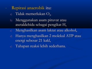 - Repirasi anaerobikRepirasi anaerobik itu:itu:
a)a) Tidak memerlukan OTidak memerlukan O22,,
b)b) Menggunakan asam piruvat atauMenggunakan asam piruvat atau
asetaldehida sebagai pengikat H,asetaldehida sebagai pengikat H,
c)c) Menghasilkan asam laktat atau alkohol,Menghasilkan asam laktat atau alkohol,
d)d) Hanya menghasilkan 2 molekul ATP atauHanya menghasilkan 2 molekul ATP atau
energi sebesar 21 kakl,energi sebesar 21 kakl,
e)e) Tahapan reaksi lebih sederhana.Tahapan reaksi lebih sederhana.
 