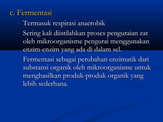 c. Fermentasic. Fermentasi
- Termasuk respirasi anaerobikTermasuk respirasi anaerobik
- Sering kali diistilahkan proses penguraian zatSering kali diistilahkan proses penguraian zat
oleh mikroorganisme pengurai menggunakanoleh mikroorganisme pengurai menggunakan
enzim-enzim yang ada di dalam sel.enzim-enzim yang ada di dalam sel.
- Fermentasi sebagai perubahan enzimatik dariFermentasi sebagai perubahan enzimatik dari
substansi organik oleh mikroorganisme untuksubstansi organik oleh mikroorganisme untuk
menghasilkan produk-produk organik yangmenghasilkan produk-produk organik yang
lebih sederhana.lebih sederhana.
 