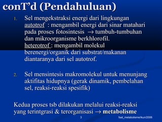 faal_metabolisme/ikun/20063
conT’d (Pendahuluan)conT’d (Pendahuluan)
1.1. Sel mengekstraksi energi dari lingkunganSel mengekstraksi energi dari lingkungan
autotrofautotrof : mengambil energi dari sinar matahari: mengambil energi dari sinar matahari
pada proses fotosintesispada proses fotosintesis →→ tumbuh-tumbuhantumbuh-tumbuhan
dan mikroorganisme berkhlorofil.dan mikroorganisme berkhlorofil.
heterotrofheterotrof : mengambil molekul: mengambil molekul
berenergi/organik dari substrat/makananberenergi/organik dari substrat/makanan
diantaranya dari sel autotrof.diantaranya dari sel autotrof.
2.2. Sel mensintesis makromolekul untuk menunjangSel mensintesis makromolekul untuk menunjang
aktifitas hidupnya (gerak dinamik, pembelahanaktifitas hidupnya (gerak dinamik, pembelahan
sel, reaksi-reaksi spesifik)sel, reaksi-reaksi spesifik)
Kedua proses tsb dilakukan melalui reaksi-reaksiKedua proses tsb dilakukan melalui reaksi-reaksi
yang terintgrasi & terorganisasiyang terintgrasi & terorganisasi →→ metabolismemetabolisme
 