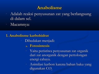 AnabolismeAnabolisme
- Adalah reaksi penyusunan zat yang berlangsungAdalah reaksi penyusunan zat yang berlangsung
di dalam sel.di dalam sel.
- Macamnya:Macamnya:
1. Anabolisme karbohidrat1. Anabolisme karbohidrat
- Dibedakan menjadi:Dibedakan menjadi:
a.a. FotosintesisFotosintesis
- Yaitu peristiwa penyusunan zat organikYaitu peristiwa penyusunan zat organik
dari zat anorganik dengan pertolongandari zat anorganik dengan pertolongan
energi cahaya.energi cahaya.
- Asimilasi karbon karena bahan baku yangAsimilasi karbon karena bahan baku yang
digunakan COdigunakan CO22
 