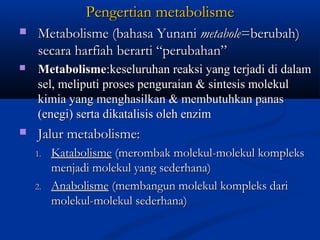 Pengertian metabolismePengertian metabolisme
 Metabolisme (bahasa YunaniMetabolisme (bahasa Yunani metabolemetabole=berubah)=berubah)
secara harfiah berarti “perubahan”secara harfiah berarti “perubahan”
 MetabolismeMetabolisme:keseluruhan reaksi yang terjadi di dalam:keseluruhan reaksi yang terjadi di dalam
sel, meliputi proses penguraian & sintesis molekulsel, meliputi proses penguraian & sintesis molekul
kimia yang menghasilkan & membutuhkan panaskimia yang menghasilkan & membutuhkan panas
(enegi) serta dikatalisis oleh enzim(enegi) serta dikatalisis oleh enzim
 Jalur metabolisme:Jalur metabolisme:
1.1. KatabolismeKatabolisme (merombak molekul-molekul kompleks(merombak molekul-molekul kompleks
menjadi molekul yang sederhana)menjadi molekul yang sederhana)
2.2. AnabolismeAnabolisme (membangun molekul kompleks dari(membangun molekul kompleks dari
molekul-molekul sederhana)molekul-molekul sederhana)
 