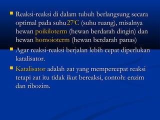  Reaksi-reaksi di dalam tubuh berlangsung secaraReaksi-reaksi di dalam tubuh berlangsung secara
optimal pada suhuoptimal pada suhu272700
CC (suhu ruang), misalnya(suhu ruang), misalnya
hewanhewan poikilotermpoikiloterm (hewan berdarah dingin) dan(hewan berdarah dingin) dan
hewanhewan homoiotermhomoioterm (hewan berdarah panas)(hewan berdarah panas)
 Agar reaksi-reaksi berjalan lebih cepat diperlukanAgar reaksi-reaksi berjalan lebih cepat diperlukan
katalisator.katalisator.
 KatalisatorKatalisator adalah zat yang mempercepat reaksiadalah zat yang mempercepat reaksi
tetapi zat itu tidak ikut bereaksi, contoh: enzimtetapi zat itu tidak ikut bereaksi, contoh: enzim
dan ribozim.dan ribozim.
 