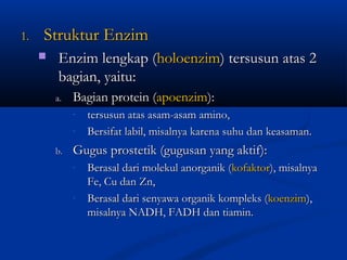 1.1. Struktur EnzimStruktur Enzim
 Enzim lengkap (Enzim lengkap (holoenzimholoenzim) tersusun atas 2) tersusun atas 2
bagian, yaitu:bagian, yaitu:
a.a. Bagian protein (Bagian protein (apoenzimapoenzim):):
- tersusun atas asam-asam amino,tersusun atas asam-asam amino,
- Bersifat labil, misalnya karena suhu dan keasaman.Bersifat labil, misalnya karena suhu dan keasaman.
b.b. Gugus prostetik (gugusan yang aktif):Gugus prostetik (gugusan yang aktif):
- Berasal dari molekul anorganik (Berasal dari molekul anorganik (kofaktorkofaktor), misalnya), misalnya
Fe, Cu dan Zn,Fe, Cu dan Zn,
- Berasal dari senyawa organik kompleks (Berasal dari senyawa organik kompleks (koenzimkoenzim),),
misalnya NADH, FADH dan tiamin.misalnya NADH, FADH dan tiamin.
 