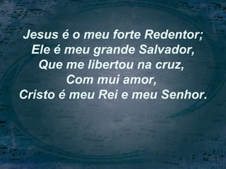 Jesus é o meu forte Redentor;
Ele é meu grande Salvador,
Que me libertou na cruz,
Com mui amor,
Cristo é meu Rei e meu Senhor.
 