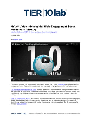  


NYIAS Video Infographic: High-Engagement Social
Multimedia [VIDEO]                 	
  
http://tier10lab.com/2012/04/04/new-york-auto-show-video-infographic/

April 04, 2012

By Joseph Olesh




Few pieces of media can communicate the amount of data that a video infographic can deliver. Add the
engagement factor of a graphic-based video, and you’ve got a high-powered online marketing asset.

The New York International Auto Show is one of the nation’s oldest and most prestigious of its kind. We
first developed an infographic to carry the salient details of the show’s scope and scheduling details. The
translation of that still graphic to a motion video amplified the ability of that piece media to reach more
online users.

From an agency point-of-view, this process allowed for collaboration between motion graphic and graphic
design team members. Bringing life to a data set was the task of Tier10 Marketing graphic designer
Jason Kress; setting that infographic to motion then became the responsibility of Tier10 motion graphic
designer Erin Lancaster.




	
  
 