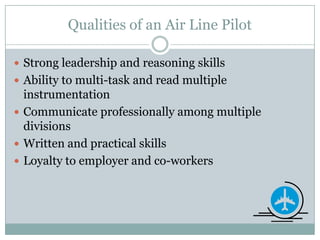 Qualities of an Air Line Pilot Strong leadership and reasoning skillsAbility to multi-task and read multiple instrumentationCommunicate professionally among multiple divisionsWritten and practical skillsLoyalty to employer and co-workers