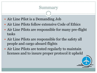 SummaryAir Line Pilot is a Demanding JobAir Line Pilots follow extensive Code of EthicsAir Line Pilots are responsible for many pre-flight tasks Air Line Pilots are responsible for the safety all people and cargo aboard flightsAir Line Pilots are tested regularly to maintain licenses and to insure proper protocol it upheld