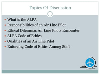 Topics Of DiscussionWhat is the ALPAResponsibilities of an Air Line PilotEthical Dilemmas Air Line Pilots EncounterALPA Code of EthicsQualities of an Air Line PilotEnforcing Code of Ethics Among Staff