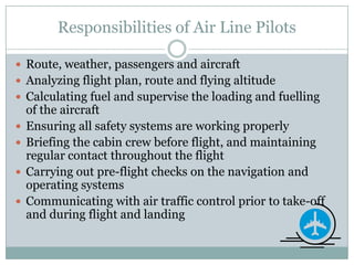Responsibilities of Air Line PilotsRoute, weather, passengers and aircraft Analyzing flight plan, route and flying altitudeCalculating fuel and supervise the loading and fuelling of the aircraftEnsuring all safety systems are working properlyBriefing the cabin crew before flight, and maintaining regular contact throughout the flight Carrying out pre-flight checks on the navigation and operating systemsCommunicating with air traffic control prior to take-off and during flight and landing