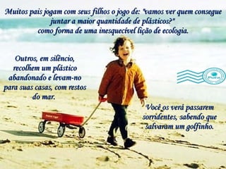 Muitos pais jogam com seus filhos o jogo de: "vamos ver quem consegue juntar a maior quantidade de plásticos?"  como forma de uma inesquecível lição de ecologia. Você os verá passarem sorridentes, sabendo que salvaram um golfinho. Outros, em silêncio, recolhem um plástico abandonado e levam-no para suas casas, com restos do mar.  