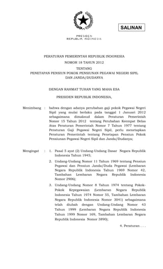 SALINAN 
PERATURAN PEMERINTAH REPUBLIK INDONESIA 
NOMOR 18 TAHUN 2012 
TENTANG 
PENETAPAN PENSIUN POKOK PENSIUNAN PEGAWAI NEGERI SIPIL 
DAN JANDA/DUDANYA 
DENGAN RAHMAT TUHAN YANG MAHA ESA 
PRESIDEN REPUBLIK INDONESIA, 
Menimbang : bahwa dengan adanya perubahan gaji pokok Pegawai Negeri Sipil yang mulai berlaku pada tanggal 1 Januari 2012 sebagaimana dimaksud dalam Peraturan Pemerintah Nomor 15 Tahun 2012 tentang Perubahan Keempat Belas Atas Peraturan Pemerintah Nomor 7 Tahun 1977 tentang Peraturan Gaji Pegawai Negeri Sipil, perlu menetapkan Peraturan Pemerintah tentang Penetapan Pensiun Pokok Pensiunan Pegawai Negeri Sipil dan Janda/Dudanya; 
Mengingat : 1. Pasal 5 ayat (2) Undang-Undang Dasar Negara Republik Indonesia Tahun 1945; 
2. Undang-Undang Nomor 11 Tahun 1969 tentang Pensiun Pegawai dan Pensiun Janda/Duda Pegawai (Lembaran Negara Republik Indonesia Tahun 1969 Nomor 42, Tambahan Lembaran Negara Republik Indonesia Nomor 2906); 
3. Undang-Undang Nomor 8 Tahun 1974 tentang Pokok- Pokok Kepegawaian (Lembaran Negara Republik Indonesia Tahun 1974 Nomor 55, Tambahan Lembaran Negara Republik Indonesia Nomor 3041) sebagaimana telah diubah dengan Undang-Undang Nomor 43 Tahun 1999 (Lembaran Negara Republik Indonesia Tahun 1999 Nomor 169, Tambahan Lembaran Negara Republik Indonesia Nomor 3890); 
4. Peraturan . . .  