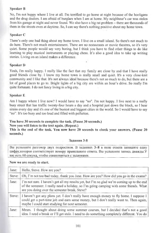 Speaker В
No, I'm not happy where I live at all. I'm terrified to go home at night because of the hooligans
and the drag dealers. I am afraid of burglars when I am at home. My neighbour’s car was stolen
from his garage at night and never found. We also have a big rat problem - there are thousands of
them in the streets even at daytime. So, I can say there's nothing positive about my home town.
Speaker С
There’s only one bad thing about my home town. I live on a small island. So there's not much to
do here. There's not much entertainment. There are no restaurants or movie theatres, so it's very
quiet. Some people would say very boring, but I think you have to find other things to do like
learning to play musical instruments or playing chess. It’s also a good idea to take up writing
stories. Living on an island makes a difference.
Speaker D
Yeah, I'm really happy. 1 really like the fact that my family are close by and that I have really
good friends close by. I know my home town is really small and quiet. It's a very close-knit
community and I like that. It's not always ideal because there’s not so much to do, but there are a
lot of good places to go to. Bright lights of a big city are within an hour’s drive. So really I'm
quite fortunate. I do not fancy living in a big city.
Speaker E
Am I happy where I live now? I would have to say "no". I'm not happy. I live next to a really
busy street that has traffic twenty-four hours a day and a hospital just down the block, so I hear
sirens every day and it's one of the busiest and biggest cities in the world. So I would have to say
“no”. It's too busy and too loud and filled with pollution.
You have 30 seconds to complete the task» (Pause 30 seconds.)
Now you will listen to the text again. (Repeat.)
This is the end of the task. You now have 20 seconds to check your answers. (Pause 20
seconds.)
Задания 3-8
Вы услышите разговор двух подростков. В заданиях 3-8 в поле ответа запишите одну
цифру,которая соответствует номеру правильного ответа. Вы услышите запись дважды.У
вас есть 60 секунд, чтобы ознакомиться с заданиями.____________________________________
Now we are ready to start.
Jane: Hello, Steve. How are you?
Steve: Oh, I’m not too bad today, thank you Jane. How are you? How did you go in the exams?
Jane: I’m not sure. I haven’t got all my results yet, but Pm so glad we’re coming up to the end
of the semester. I really need a holiday, so I’m going camping with some friends. What
are you doing over the semester break, Steve?
Steve: I haven’t got any plans yet. I don’t really have enough money to fly home. 1 suppose I
could get a part-time job and earn some money, but I don’t really want to. Then again,
maybe I could start studying for next semester.
Jane: Mmm. I thought about doing some summer courses, but I decided that’s not a good
idea. I need a break or I’ll get stale. I need to do something completely different. You do
101
 