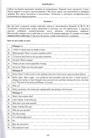ВАРИАНТ 3
Сейчас вы будете выполнять задания по аудированию. Каждый текст прозвучит 2 раза.
После первого и второго прослушивания у Вас будет время для выполнения и проверки
заданий. Все паузы включены в аудиозапись. Остановка и повторное воспроизведение
аудиозаписи не предусмотрены._______________________________________________________
Задание 1
Вы два раза услышите четыре коротких диалога, обозначенных буквами А, В, С, D.
Установите соответствие между диалогами и местами, где они происходят: к каждому
диалогу подберите соответствующее место действия, обозначенное цифрами.
Используйте каждое место действия из списка 1-5 только один раз. В задании есть одно
лишнее место действии. У вас есть 20 секунд, чтобы ознакомиться с заданием.__________
Now we are ready to start.
Dialogue A
A: I think it’s about time we made a move.
B: What already? Won’t you have another coffee?
A: I’d love to, but I have to be up early tomorrow.
B: Oh dear! What a shame!
A: Thank you for a most enjoyable evening.
B: Not at all. Hope you can come again.
Dialogue В
A: Hello, Peter! I often come to the reading room but I have never seen you here before!
B: Hello, Jane. That’s right - you could not have possibly seen me here. I come round to
change my books or look through some journals now and then during the term, but that
is it. The end of the term is different, of course.
A: Why so?
B: Well, you know, the exams are coming and I am getting a bit nervous.
Dialogue С
A: What’s the weather like?
B: I don’t know. I just woke up.
A: Why don’t you look outside?
B: Okay. It looks like rain.
A: Why do you say that?
B: The sky is gray.
A: Is it raining right now?
B: No.
A: How do you know?
B: The street isn’t wet.
103
 