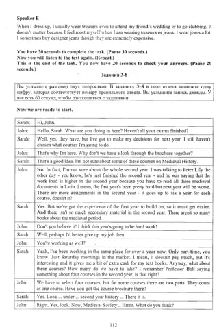 Speaker E
When I dress up, I usually wear trousers even to attend my friend’s wedding or to go clubbing. It
doesn’t matter because I feel most myself when I am wearing trousers or jeans. I wear jeans a lot.
I sometimes buy designer jeans though they are extremely expensive.
You have 30 seconds to complete the task. (Pause 30 seconds.)
Now you will listen to the text again. (Repeat.)
This Is the end of the task. You now have 20 seconds to check your answers. (Pause 20
seconds.)
Задания 3-8
Вы услышите разговор двух подростков. В заданиях 3-8 в поле ответа запишите одну
цифру, которая соответствует номеру правильного ответа. Вы услышите запись дважды. У
вас есть 60 секунд, чтобы ознакомиться с заданиями.____________________________________
Now we are ready to start.
Sarah: Hi, John.
John: Hello, Sarah. What are you doing in here? Haven't all your exams finished?
Sarah: Well, yes, they have, but I've got to make my decisions for next year. I still haven't
chosen what courses I'm going to do.
John: That's why I'm here. Why don't we have a look through the brochure together?
Sarah: That's a good idea. I'm not sure about some of these courses on Medieval History.
John: No. In fact, I'm not sure about the whole second year. I was talking to Peter Lily the
other day - you know, he's just finished the second year - and he was saying that the
work load is higher in the second year because you have to read all these medieval
documents in Latin. I mean, the first year's been pretty hard but next year will be worse.
There are more assignments in the second year - it goes up to six a year for each
course, doesn't it?
Sarah: Yes. But we've got the experience of the first year to build on, so it must get easier.
And there isn't so much secondary material in the second year. There aren't so many
books about the medieval period.
John: Don't you believe it! I think this year's going to be hard work!
Sarah: Well, perhaps I'd better give up my job then.
John: You're working as well?
Sarah: Yeah, I've been working in the same place for over a year now. Only part-time, you
know. Just Saturday mornings in the market. I mean, it doesn't pay much, but it's
interesting and it gives me a bit of extra cash for my text books. Anyway, what about
these courses? How many do we have to take? I remember Professor Bolt saying
something about four courses in the second year, is that right?
John: We have to select four courses, but for some courses there are two parts. They count
as one course. Have you got the course brochure there?
Sarah: Yes. Look ... under ... second year history ... There it is.
John: Right. Yes, look. Now, Medieval Society... Hmm. What do you think?
112
 