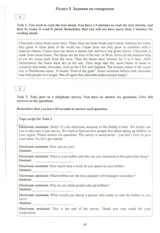 Раздел 5. Задания по говорению
1
Task 1. You need to read the text aloud. You have 1.5 minutes to read the text silently, and
then be ready to read it aloud. Remember that you will not have more than 2 minutes for
reading aloud.
Chocolate comes from cacao trees. These trees are from South and Central America but today
they grow in other parts of the world too. Cacao trees can only grow in countries with a
tropical climate. Cacao trees are about 6 metres tall and have big green leaves. Chocolate is
made from cacao beans. The beans are the fruit of the tree. In West Africa all the families help
to cut the cacao pods from the trees. Then the beans must ferment for 5 to 8 days. After
fermentation the beans must dry in the sun. Then ships take the cacao beans in sacks to
countries that make chocolate, such as the USA and England. The botanic name of the cacao
tree is Theobroma cacao. It means “food of the gods”. Some scientists believe that chocolate
may help people live longer. But all agree that chocolate makes people happy!
2
Task 2. Take part in a telephone survey. You have to answer six questions. Give full
answers to the questions.
Remember that you have 60 seconds to answer each question.
Tape script for Task 2
Electronic assistant: Hello! It’s the electronic assistant of the Hobby Centre. We kindly ask
you to take part in our survey. We need to find out how people feel about taking up hobbies in
your region. Please answer six questions. The survey is anonymous - you don’t have to give
your name. So, let’s get started.
Electronic assistant: How old are you?
Student:__________________________
Electronic assistant: What is your hobby and why are you interested in this particular thing?
Student:__________________________
Electronic assistant: How much time a week do you spend on your hobby?
Student:__________________________
Electronic assistant: What hobbies are the most popular with teenagers nowadays?
Student:__________________________
Electronic assistant: Why do you think people take up hobbies?
Student:__________________________
Electronic assistant: What would you advise a person who wants to start the hobby as you
have?
Student:__________________________
Electronic assistant: This is the end of the survey. Thank you very much for your
cooperation.
49
 