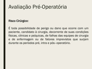 Avaliação Pré-Operatória
Risco Cirúrgico:
É toda possibilidade de perigo ou dano que ocorre com um
paciente, candidato à cirurgia, decorrente de suas condições
físicas, clínicas e psíquicas, de falhas das equipes de cirurgia
e de enfermagem ou de fatores imprevistos que surjam
durante os períodos pré, intra e pós–operatório.
 