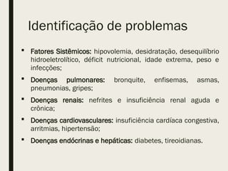 Identificação de problemas
 Fatores Sistêmicos: hipovolemia, desidratação, desequilíbrio
hidroeletrolítico, déficit nutricional, idade extrema, peso e
infecções;
 Doenças pulmonares: bronquite, enfisemas, asmas,
pneumonias, gripes;
 Doenças renais: nefrites e insuficiência renal aguda e
crônica;
 Doenças cardiovasculares: insuficiência cardíaca congestiva,
arritmias, hipertensão;
 Doenças endócrinas e hepáticas: diabetes, tireoidianas.
 