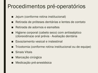 Procedimentos pré-operatórios
■ Jejum (conforme rotina institucional)
■ Retirada de próteses dentárias e lentes de contato
■ Retirada de adornos e esmaltes
■ Higiene corporal (cabelo seco) com antisséptico
(clorexidina)e oral prévia - Avaliação dentária
■ Esvaziamento vesical e instestinal
■ Tricotomia (conforme rotina institucional ou de equipe)
■ Sinais Vitais
■ Marcação cirúrgica
■ Medicação pré-anestésica
 
