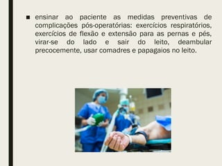 ■ ensinar ao paciente as medidas preventivas de
complicações pós-operatórias: exercícios respiratórios,
exercícios de flexão e extensão para as pernas e pés,
virar-se do lado e sair do leito, deambular
precocemente, usar comadres e papagaios no leito.
 