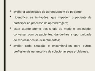  avaliar a capacidade de aprendizagem do paciente;
 identificar as limitações que impedem o paciente de
participar no processo de aprendizagem;
 estar atento atento aos sinais de medo e ansiedade,
conversar com os pacientes, dando-lhes a oportunidade
de expressar os seus sentimentos;
 avaliar cada situação e encaminhá-los para outros
profissionais na tentativa de solucionar seus problemas.
 