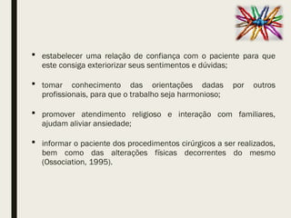  estabelecer uma relação de confiança com o paciente para que
este consiga exteriorizar seus sentimentos e dúvidas;
 tomar conhecimento das orientações dadas por outros
profissionais, para que o trabalho seja harmonioso;
 promover atendimento religioso e interação com familiares,
ajudam aliviar ansiedade;
 informar o paciente dos procedimentos cirúrgicos a ser realizados,
bem como das alterações físicas decorrentes do mesmo
(Ossociation, 1995).
 