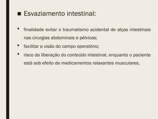 ■ Esvaziamento intestinal:
 finalidade evitar o traumatismo acidental de alças intestinais
nas cirurgias abdominais e pélvicas;
 facilitar a visão do campo operatório;
 risco da liberação do conteúdo intestinal, enquanto o paciente
está sob efeito de medicamentos relaxantes musculares.
 