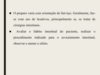 ■ O preparo varia com orientação do Serviço. Geralmente, faz-
se com uso de laxativos, principalmente se, se tratar de
cirurgias intestinais.
■ Avaliar o hábito intestinal do paciente, realizar o
procedimento indicado para o esvaziamento intestinal,
observar e anotar o efeito.
 