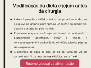 Modificação da dieta e jejum antes
da cirurgia
■ A dieta é prescrita a critério médico, que poderá variar de uma
dieta leve no jantar e jejum após às 22 ou 24h do mesmo dia,
quando a cirurgia for pela manhã;
■ É necessário que o estômago permaneça vazio durante o
procedimento anestésico, evitar o vômito e
consequentemente a aspiração do conteúdo gástrico para as
vias respiratórias.
■ A absorção de água ou chá, se dá por volta de 2h, de
carboidratos, 3h, e de proteínas e lipídios, entre 4 e 6h.
Retorno gradual da alimentação
 