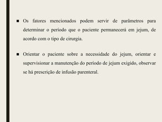 ■ Os fatores mencionados podem servir de parâmetros para
determinar o período que o paciente permanecerá em jejum, de
acordo com o tipo de cirurgia.
■ Orientar o paciente sobre a necessidade do jejum, orientar e
supervisionar a manutenção do período de jejum exigido, observar
se há prescrição de infusão parenteral.
 