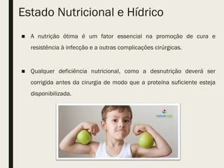 Estado Nutricional e Hídrico
■ A nutrição ótima é um fator essencial na promoção de cura e
resistência à infecção e a outras complicações cirúrgicas.
■ Qualquer deficiência nutricional, como a desnutrição deverá ser
corrigida antes da cirurgia de modo que a proteína suficiente esteja
disponibilizada.
 