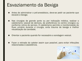 Esvaziamento da Bexiga
■ Antes de administrar o pré-anestésico, deve-se pedir ao paciente que
esvazie a bexiga;
■ Nas cirurgias de grande porte ou por indicação médica, realizar o
cateterismo vesical de demora, de preferência no centro cirúrgico ou
conforme rotina do serviço. O cateterismo permite a monitorização do
fluxo urinário durante a cirurgia, evita trauma de bexiga e melhor
visualização da cavidade;
■ Orientar o paciente quando for necessário a sondagem vesical.
■ Fazer a retirada do cateter assim que possível, para evitar infecções
relacionadas à assistência.
 