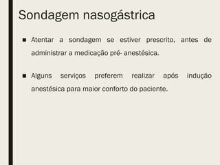 Sondagem nasogástrica
■ Atentar a sondagem se estiver prescrito, antes de
administrar a medicação pré- anestésica.
■ Alguns serviços preferem realizar após indução
anestésica para maior conforto do paciente.
 