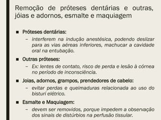 Remoção de próteses dentárias e outras,
jóias e adornos, esmalte e maquiagem
■ Próteses dentárias:
– interferem na indução anestésica, podendo deslizar
para as vias aéreas inferiores, machucar a cavidade
oral na entubação.
■ Outras próteses:
– Ex: lentes de contato, risco de perda e lesão à córnea
no período de inconsciência.
■ Joias, adornos, grampos, prendedores de cabelo:
– evitar perdas e queimaduras relacionada ao uso do
bisturí elétrico.
■ Esmalte e Maquiagem:
– devem ser removidos, porque impedem a observação
dos sinais de distúrbios na perfusão tissular.
 