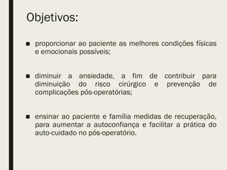 Objetivos:
■ proporcionar ao paciente as melhores condições físicas
e emocionais possíveis;
■ diminuir a ansiedade, a fim de contribuir para
diminuição do risco cirúrgico e prevenção de
complicações pós-operatórias;
■ ensinar ao paciente e família medidas de recuperação,
para aumentar a autoconfiança e facilitar a prática do
auto-cuidado no pós-operatório.
 