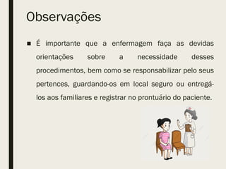 Observações
■ É importante que a enfermagem faça as devidas
orientações sobre a necessidade desses
procedimentos, bem como se responsabilizar pelo seus
pertences, guardando-os em local seguro ou entregá-
los aos familiares e registrar no prontuário do paciente.
 