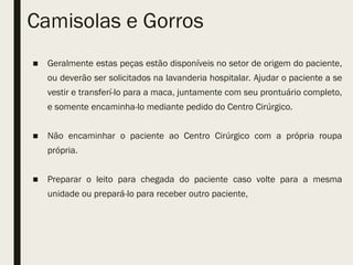 Camisolas e Gorros
■ Geralmente estas peças estão disponíveis no setor de origem do paciente,
ou deverão ser solicitados na lavanderia hospitalar. Ajudar o paciente a se
vestir e transferí-lo para a maca, juntamente com seu prontuário completo,
e somente encaminha-lo mediante pedido do Centro Cirúrgico.
■ Não encaminhar o paciente ao Centro Cirúrgico com a própria roupa
própria.
■ Preparar o leito para chegada do paciente caso volte para a mesma
unidade ou prepará-lo para receber outro paciente,
 