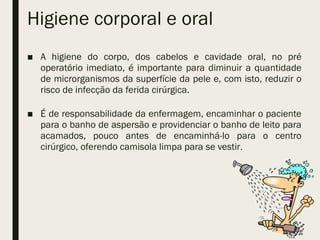 Higiene corporal e oral
■ A higiene do corpo, dos cabelos e cavidade oral, no pré
operatório imediato, é importante para diminuir a quantidade
de microrganismos da superfície da pele e, com isto, reduzir o
risco de infecção da ferida cirúrgica.
■ É de responsabilidade da enfermagem, encaminhar o paciente
para o banho de aspersão e providenciar o banho de leito para
acamados, pouco antes de encaminhá-lo para o centro
cirúrgico, oferendo camisola limpa para se vestir.
 