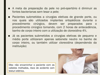 ■ A meta da preparação da pele no pré-opertório é diminuir as
fontes bacterianas sem lesar a pele;
■ Pacientes submetidos a cirurgias eletivas de grande porte, ou
nos quais são utilizados implantes ortopédicos durante o
procedimento cirúrgico, devem ser preparados para o
procedimento cirúrgico tomando, com 2 horas de antecedência,
banho de corpo inteiro com a utilização de clorexidina 4%.
■ Já os pacientes submetidos a cirurgias eletivas de pequeno e
médio porte utilizaram apenas sabonete neutro no banho de
corpo inteiro, ou também utilizar clorexidina (dependendo da
instituição)
Obs: não encaminhar o paciente com os
cabelos molhados, risco de acidente com
bisturi elétrico.
 