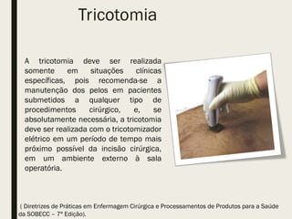Tricotomia
A tricotomia deve ser realizada
somente em situações clínicas
específicas, pois recomenda-se a
manutenção dos pelos em pacientes
submetidos a qualquer tipo de
procedimentos cirúrgico, e, se
absolutamente necessária, a tricotomia
deve ser realizada com o tricotomizador
elétrico em um período de tempo mais
próximo possível da incisão cirúrgica,
em um ambiente externo à sala
operatória.
( Diretrizes de Práticas em Enfermagem Cirúrgica e Processamentos de Produtos para a Saúde
da SOBECC – 7ª Edição).
 
