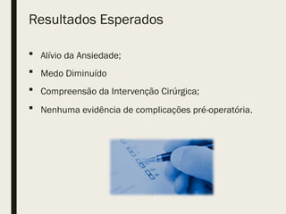 Resultados Esperados
 Alívio da Ansiedade;
 Medo Diminuído
 Compreensão da Intervenção Cirúrgica;
 Nenhuma evidência de complicações pré-operatória.
 