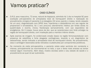 Vamos praticar?
CASO CLÍNICO
■ D.R.S, sexo masculino, 73 anos, natural de Itapipoca, admitido há 1 dia no hospital SC para
avaliação pré-operatória de artroplastia total de hemiquadril direito e realização do
procedimento cirúrgico.O paciente é ex-tabagista (32 anos usando o masso, tendo cessado
há um ano), diagnosticado com DPOC leve, hipertenso e dislipidêmico em uso regular de
propranolol e sinvastatina, há 1 ano procurou atendimento médico por fortes dores no
quadril.Após o evento, iniciou fisioterapia semanalmente, com uso esporádico de
analgésicos. Há 3 meses, houve piora da dor, que se caracterizava com forte artralgia na
região de hemiquadril direito, com irradiação para o membro inferior direito.
■ Após exames de imagem, foi evidenciado erosão óssea na região femoroacetabular com
presença de osteófitos e forte desgaste cartilaginoso, levando a um diagnóstico de
osteoartrose, sendo indicada a artroplastia total de hemiquadril direito. No procedimento,
osso e cartilagem lesionados serão retirados e substituídos por componentes protéticos.
■ No momento da visita pré-operatória, o paciente relata estar sentindo dor constante e
intensa, principalmente ao movimentar-se no leito, o que o deixa mais ansioso ao tentar
realizar algum movimento. Além disso, mostra dúvidas sobre o seu estado de saúde e o
procedimento ao qual irá ser submetido.
 