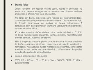 ■ Exame físico
 Geral: Paciente em regular estado geral, lúcido e orientado no
tempo e no espaço, emagrecido, mucosas normocrômicas, escleras
anictéricas e afebril.Pele: Sem alterações.
 AR: tórax em barril, simétrico, sem regiões de hipersensibilidade,
com expansibilidade preservada bilateralmente. Discreta diminuição
de frêmito toracovocal em ambas as bases pulmonares. À
percussão, som claro pulmonar. Murmúrio vesicular bem distribuído,
sem ruídos adventícios.
 AC: ausência de impulsões visíveis. Ictus cordis palpável no 5° EIC,
na linha hemiclavicular esquerda. Bulhas rítmicas, normofonéticas
em dois tempos. Ausência de sopros.
 ABD: à inspeção, abdome plano, cicatriz umbilical intrusa, ausência
de lesões cutâneas, cicatrizes, equimoses, circulação colateral ou
herniações. Na ausculta, ruídos hidroaéreos presentes, sem sopros
arteriais. À percussão, abdome timpânico difusamente. Palpações
superficial e profunda sem alteração.
■ Demais sistemas sem alterações
■ SSVV: FC = 62bpm, FR = 25 ipm, Tax = 36,5°C, SPO2: 91%PA =
135x70mmHg.
 