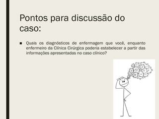 Pontos para discussão do
caso:
■ Quais os diagnósticos de enfermagem que você, enquanto
enfermeiro da Clínica Cirúrgica poderia estabelecer a partir das
informações apresentadas no caso clínico?
 