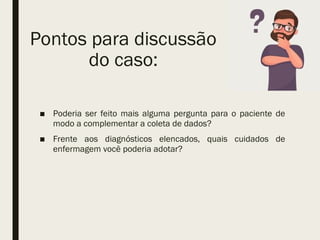 Pontos para discussão
do caso:
■ Poderia ser feito mais alguma pergunta para o paciente de
modo a complementar a coleta de dados?
■ Frente aos diagnósticos elencados, quais cuidados de
enfermagem você poderia adotar?
 